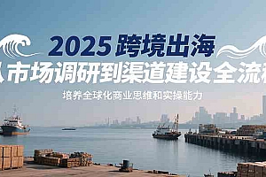 2025跨境出海从市场调研到渠道建设全流程,培养全球化商业思维和实操能力