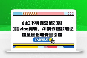 小红书特训营第23期,口播vlog剪辑,AI创作爆款笔记,流量涨粉与安全引流