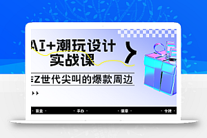 AI+潮玩设计实战课:手把手教你制作Z世代尖叫的爆款周边,自媒体人必学印钞术!