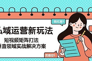 私域运营新玩法,短视频矩阵打法,垂直领域实战解决方案(更新6月)