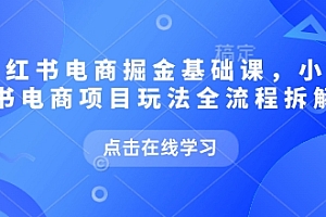 小红书电商掘金课,小红书电商项目玩法全流程拆解(更新9月)