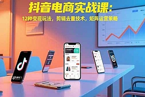 (15478期)抖音电商实战课:12种变现玩法,剪辑去重技术,矩阵运营策略