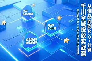 (15256期)千川全域投放实战课,从测品到ROI计算,掌握短视频+直播全链路投放技巧