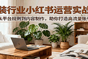 小红书家装行业运营实战课:从平台规则到内容制作,助你打造高流量账号