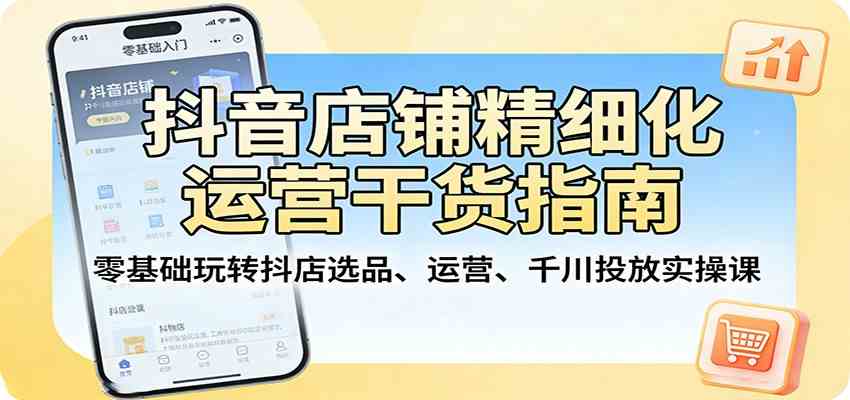 抖音店铺精细化运营干货指南：零基础玩转抖店选品、运营、千川投放实操课